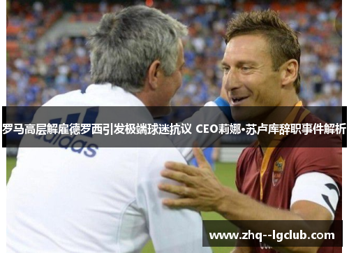 罗马高层解雇德罗西引发极端球迷抗议 CEO莉娜·苏卢库辞职事件解析